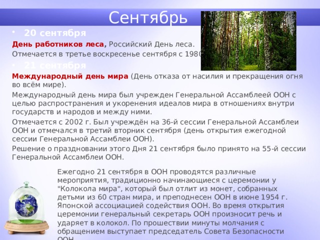 Сентябрь 20 сентября День работников леса , Российский День леса. Отмечается в третье воскресенье сентября с 1980 г. 21 сентября Международный день мира (День отказа от насилия и прекращения огня во всём мире). Международный день мира был учрежден Генеральной Ассамблеей ООН с целью распространения и укоренения идеалов мира в отношениях внутри государств и народов и между ними. Отмечается с 2002 г. Был учреждён на 36-й сессии Генеральной Ассамблеи ООН и отмечался в третий вторник сентября (день открытия ежегодной сессии Генеральной Ассамблеи ООН). Решение о праздновании этого Дня 21 сентября было принято на 55-й сессии Генеральной Ассамблеи ООН. Ежегодно 21 сентября в ООН проводятся различные мероприятия, традиционно начинающиеся с церемонии у 