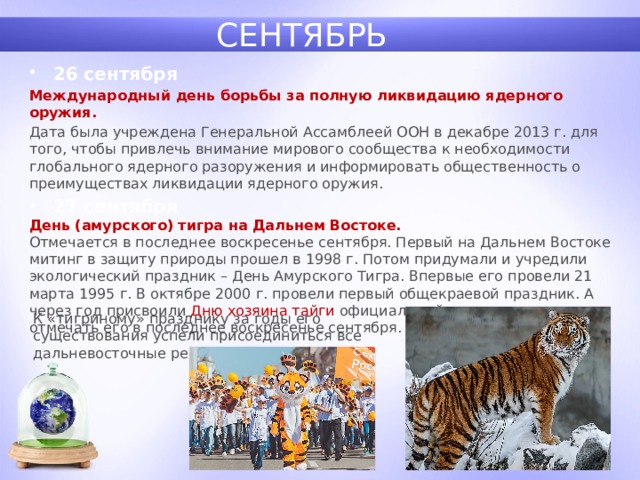 СЕНТЯБРЬ 26 сентября Международный день борьбы за полную ликвидацию ядерного оружия.  Дата была учреждена Генеральной Ассамблеей ООН в декабре 2013 г. для того, чтобы привлечь внимание мирового сообщества к необходимости глобального ядерного разоружения и информировать общественность о преимуществах ликвидации ядерного оружия. 27 сентября День (амурского) тигра на Дальнем Востоке.  Отмечается в последнее воскресенье сентября. Первый на Дальнем Востоке митинг в защиту природы прошел в 1998 г. Потом придумали и учредили экологический праздник – День Амурского Тигра. Впервые его провели 21 марта 1995 г. В октябре 2000 г. провели первый общекраевой праздник. А через год присвоили Дню хозяина тайги официальный статус и решили отмечать его в последнее воскресенье сентября. К «тигриному» празднику за годы его существования успели присоединиться все дальневосточные регионы и даже Китай. 