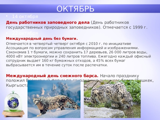 ОКТЯБРЬ 14 октября День работников заповедного дела  (День работников государственных природных заповедников). Отмечается с 1999 г. 22 октября Международный день без бумаги. Отмечается в четвертый четверг октября с 2010 г. по инициативе Ассоциация по вопросам управления информацией и изображениями. Сэкономив 1 т бумаги, можно сохранить 17 деревьев, 26 000 литров воды, 4000 кВт электроэнергии и 240 литров топлива. Ежегодно каждый офисный сотрудник выдает 160 кг бумажных отходов, а 45% всех бумаг выбрасывается им в течение суток после распечатки.  23 октября Международный день снежного барса. Начало празднику положил Всемирный форум по сохранению снежного барса (Бишкек, Кыргызстан). 