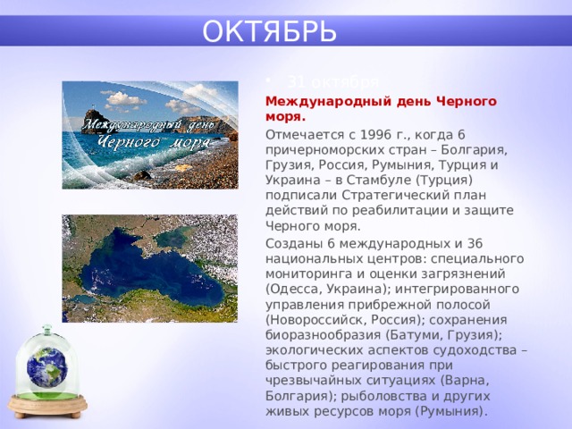 ОКТЯБРЬ 31 октября Международный день Черного моря.  Отмечается с 1996 г., когда 6 причерноморских стран – Болгария, Грузия, Россия, Румыния, Турция и Украина – в Стамбуле (Турция) подписали Стратегический план действий по реабилитации и защите Черного моря. Созданы 6 международных и 36 национальных центров: специального мониторинга и оценки загрязнений (Одесса, Украина); интегрированного управления прибрежной полосой (Новороссийск, Россия); сохранения биоразнообразия (Батуми, Грузия); экологических аспектов судоходства – быстрого реагирования при чрезвычайных ситуациях (Варна, Болгария); рыболовства и других живых ресурсов моря (Румыния). 