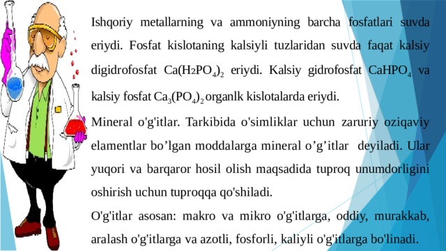Ishqoriy metallarning va ammoniyning barcha fosfatlari suvda eriydi. Fosfat kislotaning kalsiyli tuzlaridan suvda faqat kalsiy digidrofosfat Ca(H₂PO 4 ) 2 eriydi. Kalsiy gidrofosfat CaHPO 4 va kalsiy fosfat Ca 3 (PO 4 ) 2 organlk kislotalarda eriydi. Mineral o'g'itlar. Tarkibida o'simliklar uchun  zaruriy oziqaviy elamentlar bo’lgan moddalarga mineral o’g’itlar deyiladi.  Ular yuqori va barqaror hosil olish maqsadida tuproq unumdorligini oshirish uchun tuproqqa qo'shiladi. O'g'itlar asosan: makro va mikro o'g'itlarga, oddiy, murakkab, aralash o'g'itlarga va azotli, fosforli, kaliyli o'g'itlarga bo'linadi. 
