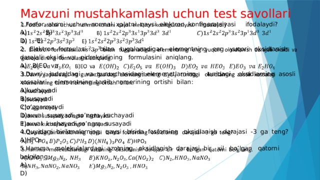 Mavzuni mustahkamlash uchun test savollari   1.Fosfor atomi uchun normal xolatni qaysi elektron konfiguratsiyasi ifodalaydi? A) B) D) E) 2. Elektron formulasi….. bilan tugalanadigan elementning eng yuqori oksidlanish darajali oksidi va gidroksidining formulasini aniqlang. A) B)EO va 3.Davriy jadvaldagi va guruxchasidagi elemenetlarning turidagi oksidlarning asosli xossalari elementning tartib nomerining ortishi bilan: A)kuchayadi B)susayadi C)o’zgarmaydi D)avval susayadi, so’ngra kuchayadi E)avval kuchayadi,so’ngra susayadi 4.Quyidagi birikmalarning qaysi birida fosforning oksidlanish darajasi -3 ga teng? A)HPO₃ 5.Hamma molekulalardagi azotning oksidlanish darajasi bir xil bo’lgan qatorni belgilang. A) D) 