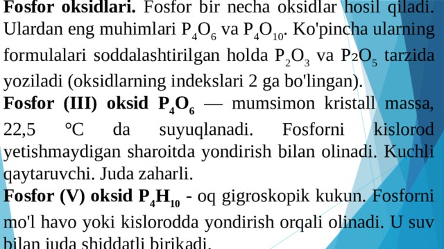 Fosfor oksidlari. Fosfor bir necha oksidlar hosil qiladi. Ulardan eng muhimlari P 4 O 6 va P 4 O 10 . Ko'pincha ularning formulalari soddalashtirilgan holda P 2 O 3 va P₂O 5 tarzida yoziladi (oksidlarning indekslari 2 ga bo'lingan). Fosfor (III) oksid P 4 O 6  — mumsimon kristall massa, 22,5 °C da suyuqlanadi. Fosforni kislorod yetishmaydigan sharoitda yondirish bilan olinadi. Kuchli qaytaruvchi. Juda zaharli. Fosfor (V) oksid P 4 H 10  - oq gigroskopik kukun. Fosforni mo'l havo yoki kislorodda yondirish orqali olinadi. U suv bilan juda shiddatli birikadi. 