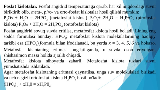 Fosfat kislotalar. Fosfat angidrid temperaturaga qarab, har xil miqdordagi suvni biriktirib olib, meta-, piro- va orto-fosfat kislotalar hosil qilishi mumkin: P 2 O₅ + H 2 O = 2HPO 3 (metafosfat kislota) P 2 O 5 + 2H 2 O = H 4 P₂O 7 (pirofosfat kislota) P 2 O₅ + 3H 2 O = 2H 3 PO 4 (ortofosfat kislota) Fosfat angidrid sovuq suvda eritilsa, metafosfat kislota hosil bo'ladi, Lining eng sodda formulasi bunday: HPO 3 ; metafosfat kislota molekulalarining haqiqiy tarkibi esa (HPO 3 ) ₓ formula bilan ifodalanadi, bu yerda x = 3, 4, 5, 6 va hokazo. Metafosfat kislotaning eritmasi bug'latilganda, u suvda oson eriydigan, shishasimon massa holida ajralib chiqadi. Metafosfat kislota nihoyatda zaharli. Metafosfat kislota tuzlari suvni yumshatishda ishlatiladi. Agar metafosfat kislotaning eritmasi qaynatilsa, unga suv molekulalari birikadi va uch negizli ortofosfat kislota H 3 PO 4 hosil bo'ladi: (HP0 3 ) x + xH 2 0 = xH 3 P0 4 