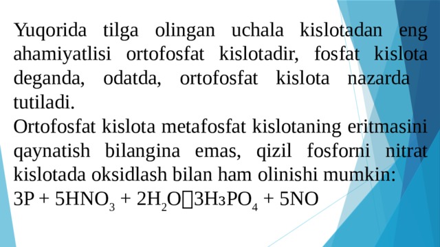 Yuqorida tilga olingan uchala kislotadan eng ahamiyatlisi ortofosfat kislotadir, fosfat kislota deganda, odatda, ortofosfat kislota nazarda tutiladi. Ortofosfat kislota metafosfat kislotaning eritmasini qaynatish bilangina emas, qizil fosforni nitrat kislotada oksidlash bilan ham olinishi mumkin: 3P + 5HNO 3 + 2H 2 O  3H₃PO 4 + 5NO 