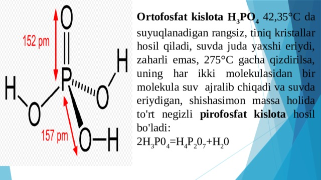 Ortofosfat kislota H 3 PO 4  42,35°C da suyuqlanadigan rangsiz, tiniq kristallar hosil qiladi, suvda juda yaxshi eriydi, zaharli emas, 275°C gacha qizdirilsa, uning har ikki molekulasidan bir molekula suv ajralib chiqadi va suvda eriydigan, shishasimon massa holida to'rt negizli pirofosfat kislota hosil bo'ladi: 2H 3 P0 4 =H 4 P 2 0 7 +H 2 0 