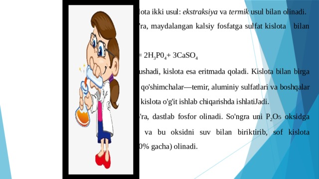 Sanoatda fosfat kislota ikki usul: ekstraksiya va termik usul bilan olinadi. Birinchi usulga ko'ra, maydalangan kalsiy fosfatga sulfat kislota bilan ishlov beriladi: Ca 3 (P0 4 ) 2 + 3H 2 S0 4 = 2H 3 P0 4 + 3CaSO 4 CaS0 4 cho'kmaga tushadi, kislota esa eritmada qoladi. Kislota bilan birga eritmaga ko'pchilik qo'shimchalar—temir, aluminiy sulfatlari va boshqalar ham o'tadi. Bunday kislota o'g'it ishlab chiqarishda ishlatiJadi. Ikkinchi usulga ko'ra, dastlab fosfor olinadi. So'ngra uni P 2 O₅ oksidga qadar oksidlanadi va bu oksidni suv bilan biriktirib, sof kislota (konsentratsiyasi 80% gacha) olinadi. 