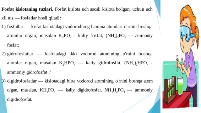 Fosfat kislotaning tuzlari. Fosfat kislota uch asosli kislota bo'lgani uchun uch xil tuz — fosfatlar hosil qiladi: fosfatlar — fosfat kislotadagi vodorodning hamma atomlari o'rnini boshqa atomlar olgan, masalan K 3 PO 4 - kaliy fosfat, (NH 4 ) 3 PO 4 — ammoniy fosfat; gidrofosfatlar — kislotadagi ikki vodorod atomining o'rnini boshqa atomlar olgan, masalan K 2 HPO 4 — kaliy gidrofosfat, (NH 4 ) 2 HPO 4 - ammoniy gidrofosfat ;' digidrofosfatlar — kislotadagi bitta vodorod atomining o'rnini boshqa atom olgan, masalan, KH 2 PO 4 — kaliy digidrofosfat, NH 4 H 2 PO 4 — ammoniy digidrofosfat. 