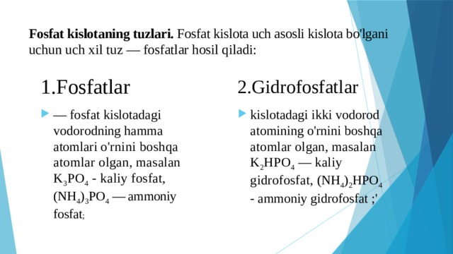 Fosfat kislotaning tuzlari. Fosfat kislota uch asosli kislota bo'lgani uchun uch xil tuz — fosfatlar hosil qiladi:   2.Gidrofosfatlar 1.Fosfatlar — fosfat kislotadagi vodorodning hamma atomlari o'rnini boshqa atomlar olgan, masalan K 3 PO 4 - kaliy fosfat, (NH 4 ) 3 PO 4 — ammoniy fosfat ; kislotadagi ikki vodorod atomining o'rnini boshqa atomlar olgan, masalan K 2 HPO 4 — kaliy gidrofosfat, (NH 4 ) 2 HPO 4 - ammoniy gidrofosfat ;' 