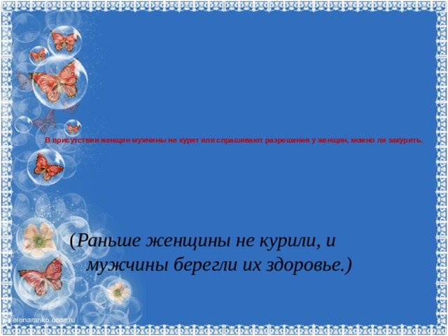 В присутствии женщин мужчины не курят или спрашивают разрешения у женщин, можно ли закурить.      ( Раньше женщины не курили, и мужчины берегли их здоровье.) 