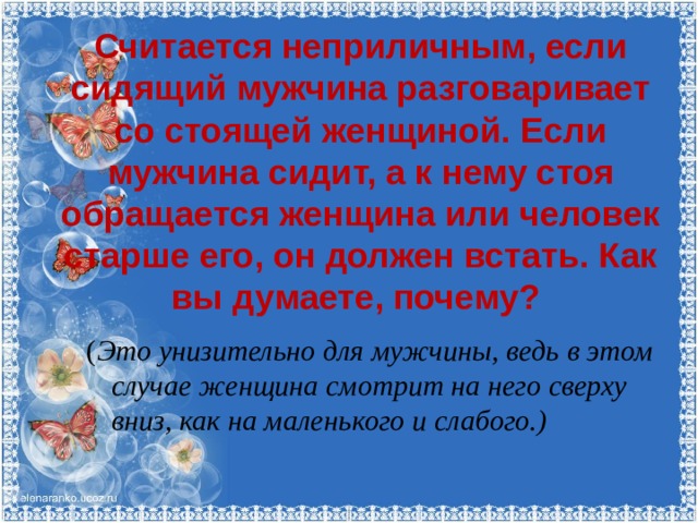 Считается неприличным, если сидящий мужчина разговаривает со стоящей женщиной. Если мужчина сидит, а к нему стоя обращается женщина или человек старше его, он должен встать. Как вы думаете, почему?    ( Это унизительно для мужчины, ведь в этом случае женщина смотрит на него сверху вниз, как на маленького и слабого.) 