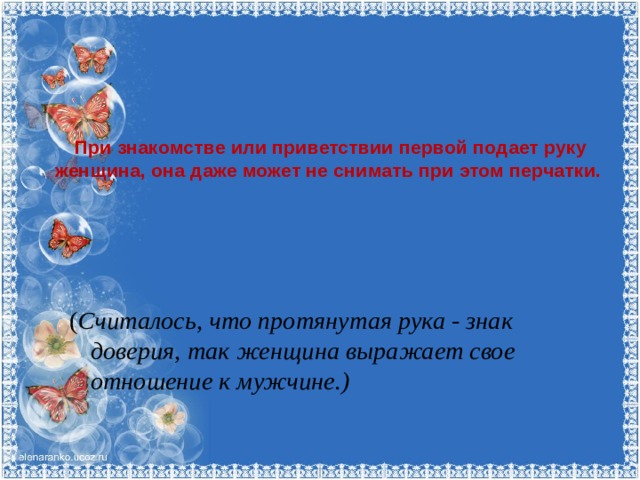При знакомстве или приветствии первой подает руку женщина, она даже может не снимать при этом перчатки.   ( Считалось, что протянутая рука - знак доверия, так женщина выражает свое отношение к мужчине.)   