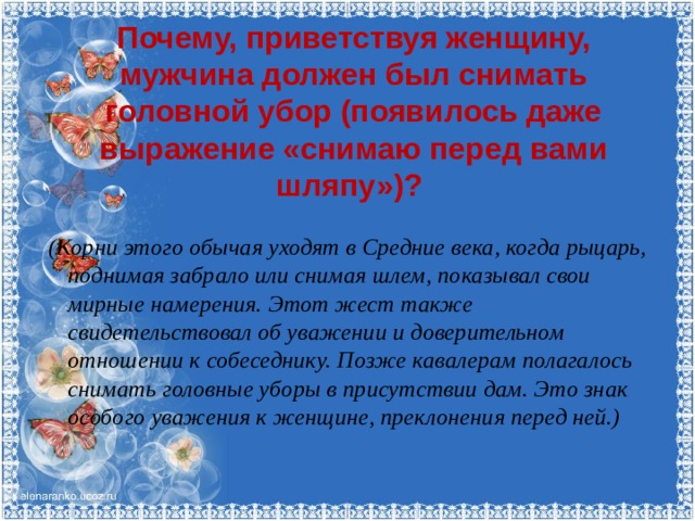 Почему, приветствуя женщину, мужчина должен был снимать головной убор (появилось даже выражение «снимаю перед вами шляпу»)?   (Корни этого обычая уходят в Средние века, когда рыцарь, поднимая забрало или снимая шлем, показывал свои мирные намерения. Этот жест также свидетельствовал об уважении и доверительном отношении к собеседнику. Позже кавалерам полагалось снимать головные уборы в присутствии дам. Это знак особого уважения к женщине, преклонения перед ней.)   