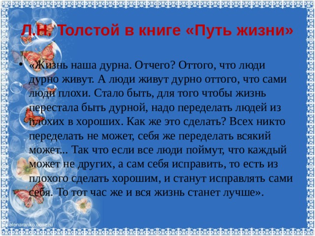 Л.Н. Толстой в книге «Путь жизни» «Жизнь наша дурна. Отчего? Оттого, что люди дурно живут. А люди живут дурно оттого, что сами люди плохи. Стало быть, для того чтобы жизнь перестала быть дурной, надо переделать людей из плохих в хороших. Как же это сделать? Всех никто переделать не может, себя же переделать всякий может... Так что если все люди поймут, что каждый может не других, а сам себя исправить, то есть из плохого сделать хорошим, и станут исправлять сами себя. То тот час же и вся жизнь станет лучше». 