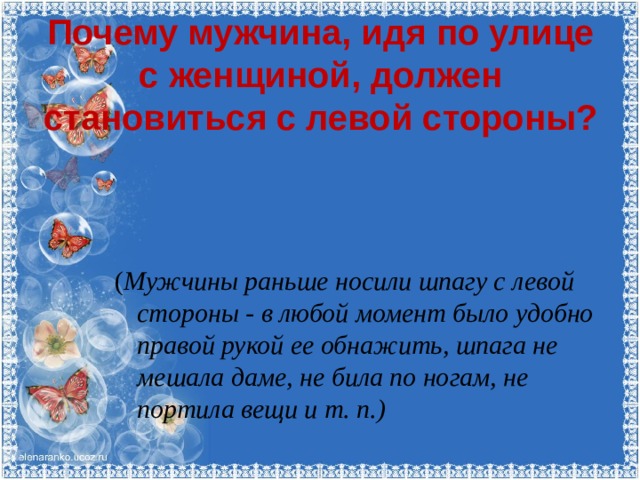 Почему мужчина, идя по улице с женщиной, должен становиться с левой стороны?      ( Мужчины раньше носили шпагу с левой стороны - в любой момент было удобно правой рукой ее обнажить, шпага не мешала даме, не била по ногам, не портила вещи и т. п.) 
