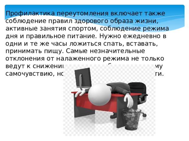 Профилактика переутомления включает также соблюдение правил здорового образа жизни, активные занятия спортом, соблюдение режима дня и правильное питание. Нужно ежедневно в одни и те же часы ложиться спать, вставать, принимать пищу. Самые незначительные отклонения от налаженного режима не только ведут к снижению трудоспособности, плохому самочувствию, но и к снижению успеваемости. 