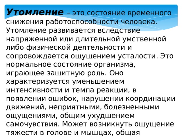 Утомление  – это состояние временного снижения работоспособности человека. Утомление развивается вследствие напряженной или длительной умственной либо физической деятельности и сопровождается ощущением усталости. Это нормальное состояние организма, играющее защитную роль. Оно характеризуется уменьшением интенсивности и темпа реакции, в появлении ошибок, нарушении координации движений, неприятными, болезненными ощущениями, общим ухудшением самочувствия. Может возникнуть ощущение тяжести в голове и мышцах, общая слабость, разбитость. 