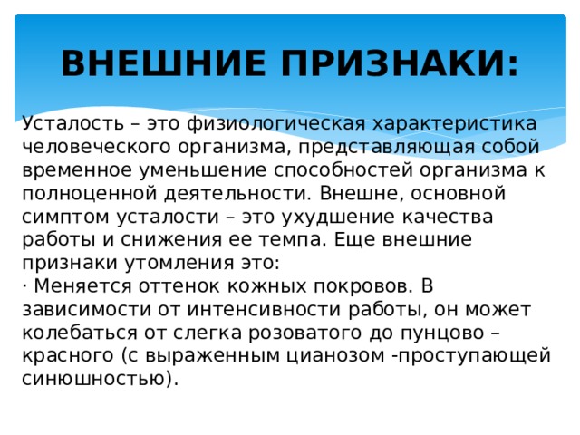 ВНЕШНИЕ ПРИЗНАКИ: Усталость – это физиологическая характеристика человеческого организма, представляющая собой временное уменьшение способностей организма к полноценной деятельности. Внешне, основной симптом усталости – это ухудшение качества работы и снижения ее темпа. Еще внешние признаки утомления это: · Меняется оттенок кожных покровов. В зависимости от интенсивности работы, он может колебаться от слегка розоватого до пунцово – красного (с выраженным цианозом -проступающей синюшностью). 