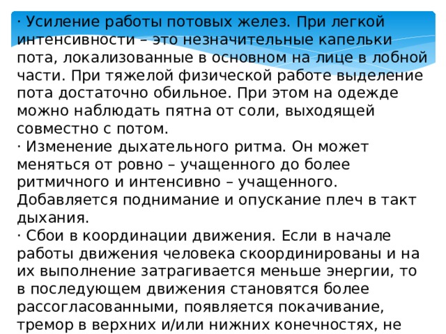 · Усиление работы потовых желез. При легкой интенсивности – это незначительные капельки пота, локализованные в основном на лице в лобной части. При тяжелой физической работе выделение пота достаточно обильное. При этом на одежде можно наблюдать пятна от соли, выходящей совместно с потом. · Изменение дыхательного ритма. Он может меняться от ровно – учащенного до более ритмичного и интенсивно – учащенного. Добавляется поднимание и опускание плеч в такт дыхания. · Сбои в координации движения. Если в начале работы движения человека скоординированы и на их выполнение затрагивается меньше энергии, то в последующем движения становятся более рассогласованными, появляется покачивание, тремор в верхних и/или нижних конечностях, не остается ни сил, ни желания к дальнейшему передвижению. 