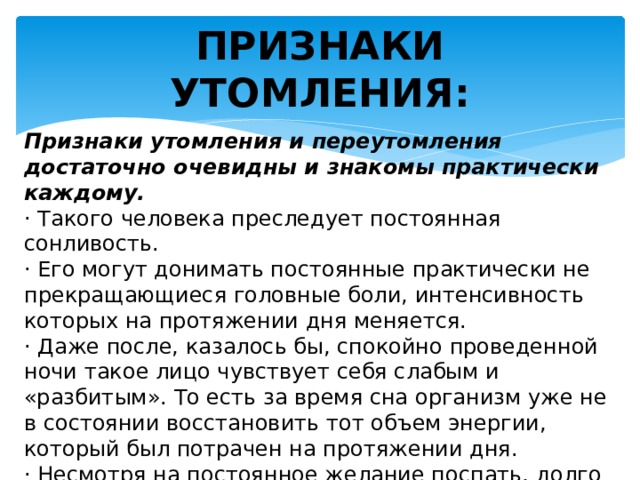 ПРИЗНАКИ УТОМЛЕНИЯ: Признаки утомления и переутомления достаточно очевидны и знакомы практически каждому. · Такого человека преследует постоянная сонливость. · Его могут донимать постоянные практически не прекращающиеся головные боли, интенсивность которых на протяжении дня меняется. · Даже после, казалось бы, спокойно проведенной ночи такое лицо чувствует себя слабым и «разбитым». То есть за время сна организм уже не в состоянии восстановить тот объем энергии, который был потрачен на протяжении дня. · Несмотря на постоянное желание поспать, долго не получается заснуть. 