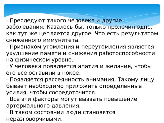 · Преследуют такого человека и другие заболевания. Казалось бы, только пролечил одно, как тут же цепляется другое. Что есть результатом сниженного иммунитета. · Признаком утомления и переутомления является ухудшение памяти и снижения работоспособности на физическом уровне. · У человека появляется апатия и желание, чтобы его все оставили в покое. · Появляется рассеянность внимания. Такому лицу бывает необходимо приложить определенные усилия, чтобы сосредоточится. · Все эти факторы могут вызвать повышение артериального давления. · В таком состоянии люди становятся неразговорчивыми. 