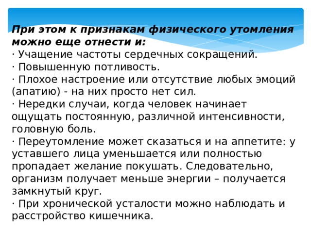 При этом к признакам физического утомления можно еще отнести и: · Учащение частоты сердечных сокращений. · Повышенную потливость. · Плохое настроение или отсутствие любых эмоций (апатию) - на них просто нет сил. · Нередки случаи, когда человек начинает ощущать постоянную, различной интенсивности, головную боль. · Переутомление может сказаться и на аппетите: у уставшего лица уменьшается или полностью пропадает желание покушать. Следовательно, организм получает меньше энергии – получается замкнутый круг. · При хронической усталости можно наблюдать и расстройство кишечника. 
