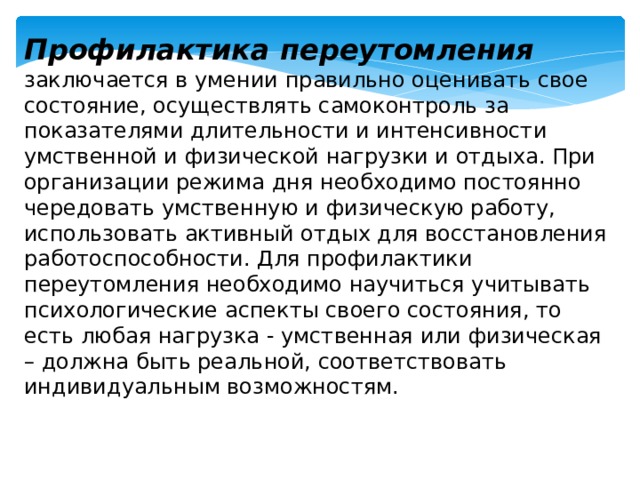 Профилактика переутомления заключается в умении правильно оценивать свое состояние, осуществлять самоконтроль за показателями длительности и интенсивности умственной и физической нагрузки и отдыха. При организации режима дня необходимо постоянно чередовать умственную и физическую работу, использовать активный отдых для восстановления работоспособности. Для профилактики переутомления необходимо научиться учитывать психологические аспекты своего состояния, то есть любая нагрузка - умственная или физическая – должна быть реальной, соответствовать индивидуальным возможностям. 