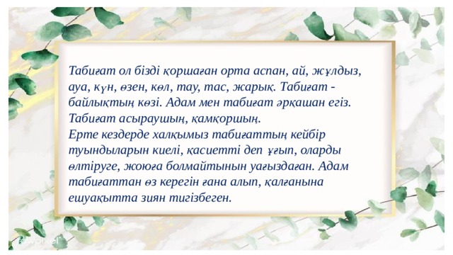 Табиғат ол бізді қоршаған орта аспан, ай, жұлдыз, ауа, күн, өзен, көл, тау, тас, жарық. Табиғат - байлықтың көзі. Адам мен табиғат әрқашан егіз. Табиғат асыраушың, қамқоршың. Ерте кездерде халқымыз табиғаттың кейбір туындыларын киелі, қасиетті деп ұғып, оларды өлтіруге, жоюға болмайтынын уағыздаған. Адам табиғаттан өз керегін ғана алып, қалғанына ешуақытта зиян тигізбеген. 