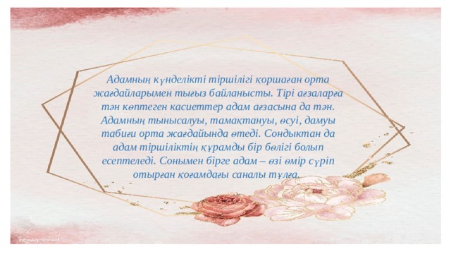 Адамның күнделікті тіршілігі қоршаған орта жағдайларымен тығыз байланысты. Тірі ағзаларға тән көптеген касиеттер адам ағзасына да тән. Адамның тынысалуы, тамақтануы, өсуі, дамуы табиғи орта жағдайында өтеді. Сондыктан да адам тіршіліктің құрамды бір бөлігі болып есептеледі. Сонымен бірге адам – өзі өмір сүріп отырған қоғамдағы саналы тұлға. 