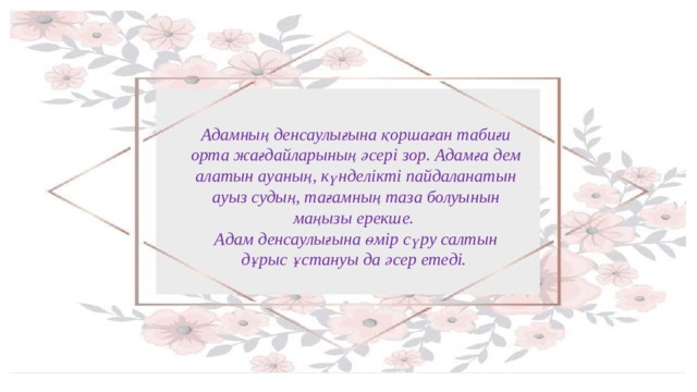 Адамның денcаулығына қоршаған табиғи орта жағдайларының әсері зор. Адамға дем алатын ауаның, күнделікті пайдаланатын ауыз судың, тағамның таза болуынын маңызы ерекше. Адам денсаулығына өмір сүру салтын дұрыс ұстануы да әсер етеді. 