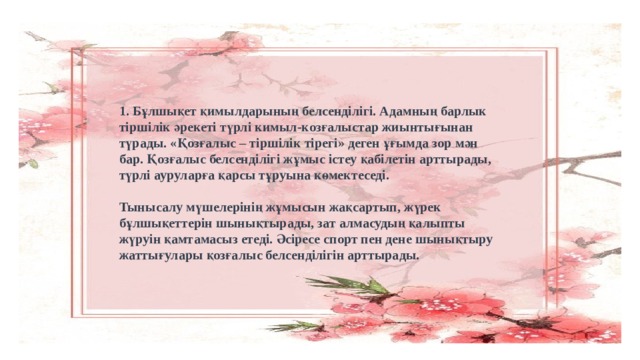 1. Бұлшықет қимылдарының белсенділігі. Адамның барлык тіршілік әрекеті түрлі кимыл-козғалыстар жиынтығынан түрады. «Қозғалыс – тіршілік тірегі» деген ұғымда зор мән бар. Қозғалыс белсенділігі жұмыс істеу қабілетін арттырады, түрлі ауруларға қарсы тұруына көмектеседі.     Тынысалу мүшелерінің жұмысын жақсартып, жүрек бұлшықеттерін шынықтырады, зат алмасудың қалыпты жүруін қамтамасыз етеді. Әсіресе спорт пен дене шынықтыру жаттығулары қозғалыс белсенділігін арттырады. 