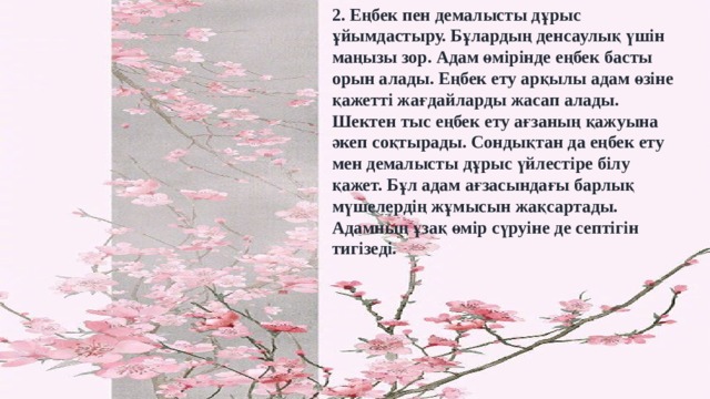 2. Еңбек пен демалысты дұрыс ұйымдастыру. Бұлардың денсаулық үшін маңызы зор. Адам өмірінде еңбек басты орын алады. Еңбек ету арқылы адам өзіне қажетті жағдайларды жасап алады. Шектен тыс еңбек ету ағзаның қажуына әкеп соқтырады. Сондықтан да еңбек ету мен демалысты дұрыс үйлестіре білу қажет. Бұл адам ағзасындағы барлық мүшелердің жұмысын жақсартады. Адамның ұзақ өмір сүруіне де септігін тигізеді. 