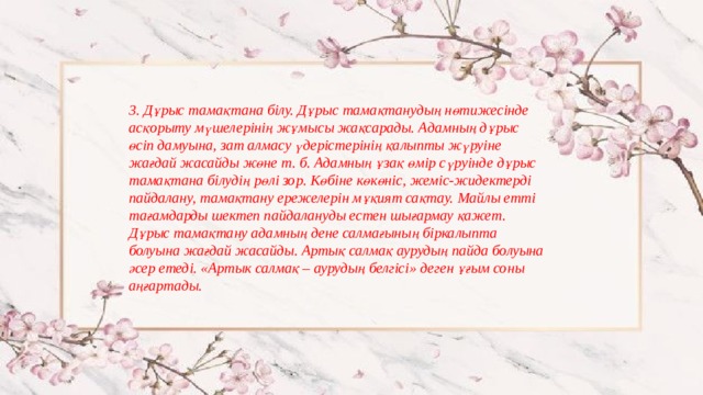 3. Дұрыс тамақтана білу. Дұрыс тамақтанудың нөтижесінде асқорыту мүшелерінің жұмысы жақсарады. Адамның дұрыс өсіп дамуына, зат алмасу үдерістерінің қалыпты жүруіне жағдай жасайды жөне т. б. Адамның ұзақ өмір сүруінде дұрыс тамақтана білудің рөлі зор. Көбіне көкөніс, жеміс-жидектерді пайдалану, тамақтану ережелерін мұқият сақтау. Майлы етті тағамдарды шектеп пайдалануды естен шығармау қажет. Дұрыс тамақтану адамның дене салмағының біркалыпта болуына жағдай жасайды. Артық салмақ аурудың пайда болуына әсер етеді. «Артык салмақ – аурудың белгісі» деген ұғым соны аңғартады. 