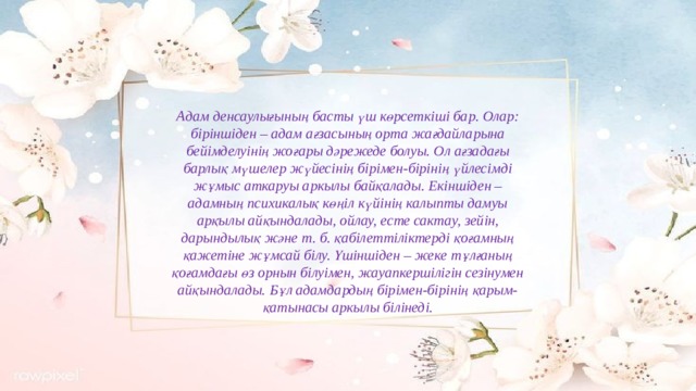 Адам денсаулығының басты үш көрсеткіші бар. Олар: біріншіден – адам ағзасының орта жағдайларына бейімделуінің жоғары дәрежеде болуы. Ол ағзадағы барлық мүшелер жүйесінің бірімен-бірінің үйлесімді жұмыс аткаруы аркылы байқалады. Екіншіден – адамның психикалық көңіл күйінің калыпты дамуы арқылы айқындалады, ойлау, есте сактау, зейін, дарындылық және т. б. қабілеттіліктерді қоғамның қажетіне жұмсай білу. Үшіншіден – жеке тұлғаның қоғамдағы өз орнын білуімен, жауапкершілігін сезінумен айқындалады. Бұл адамдардың бірімен-бірінің қарым-қатынасы аркылы білінеді.   