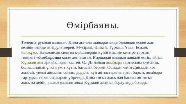 Өмірбаяны. Төлеңгіт  руынан шыққан. Дина ата-ана шаңырағында бұлаңдап өскен жас кезінің өзінде ақ  Дәулеткерей , Мүсірәлі,  Әлікей ,  Түркеш , Ұзақ,  Есжан ,  Байжұма , Баламайсаң сияқты күйшілердің күйін нәшіне келтіре тартып, төңірегі « домбырашы қыз » деп атаған. Қаршадай қыздың даңқын естіп, әйгілі  Құрманғазы  арнайы іздеп келген. Ол Динаның  домбыра  тартысына сүйсініп, болашағынан үлкен үміт күтіп, батасын берген. Осыдан кейін Динадан көз жазбай, үнемі айналып соғып, додалы  күй  айтыстарына ертіп барып, домбыра тартудың терең сырларын үйретеді. Дина тоғыз жасынан бастап он тоғыз жасына дейін, қашан ұзатылғанша Құрманғазының баулуында болады. 