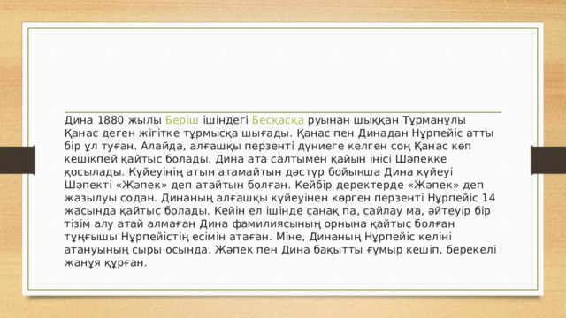 Дина 1880 жылы  Беріш  ішіндегі  Бесқасқа  руынан шыққан Тұрманұлы Қанас деген жігітке тұрмысқа шығады. Қанас пен Динадан Нұрпейіс атты бір ұл туған. Алайда, алғашқы перзенті дүниеге келген соң Қанас көп кешікпей қайтыс болады. Дина ата салтымен қайын інісі Шәпекке қосылады. Күйеуінің атын атамайтын дәстүр бойынша Дина күйеуі Шәпекті «Жәпек» деп атайтын болған. Кейбір деректерде «Жәпек» деп жазылуы содан. Динаның алғашқы күйеуінен көрген перзенті Нұрпейіс 14 жасында қайтыс болады. Кейін ел ішінде санақ па, сайлау ма, әйтеуір бір тізім алу атай алмаған Дина фамилиясының орнына қайтыс болған тұңғышы Нұрпейістің есімін атаған. Міне, Динаның Нұрпейіс келіні атануының сыры осында. Жәпек пен Дина бақытты ғұмыр кешіп, берекелі жанұя құрған. 