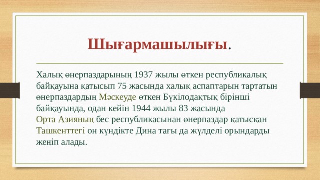 Шығармашылығы . Халық өнерпаздарының  1937 жылы  өткен республикалық байқауына қатысып 75 жасында халық аспаптарын тартатын өнерпаздардың  Мәскеуде  өткен Бүкілодақтық бірінші байқауында, одан кейін 1944 жылы 83 жасында  Орта Азияның  бес республикасынан өнерпаздар қатысқан  Ташкенттегі  он күндікте Дина тағы да жүлделі орындарды жеңіп алады. 