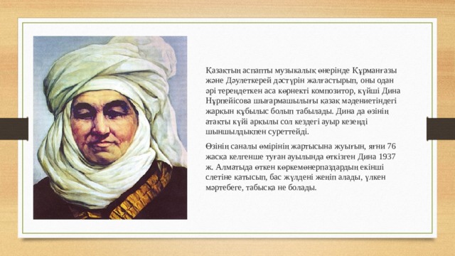 Қазақтың аспапты музыкалық өнерінде Құрманғазы және Дәулеткерей дәстүрін жалғастырып, оны одан әрі тереңдеткен аса көрнекті композитор, күйші Дина Нұрпейісова шығармашылығы қазақ мәдениетіндегі жарқын құбылыс болып табылады. Дина да өзінің атақты күйі арқылы сол кездегі ауыр кезеңді шыншылдықпен суреттейді. Өзінің саналы өмірінің жартысына жуығын, яғни 76 жасқа келгенше туған ауылында өткізген Дина 1937 ж. Алматыда өткен көркемөнерпаздардың екінші слетіне қатысып, бас жүлдені жеңіп алады, үлкен мәртебеге, табысқа не болады. 