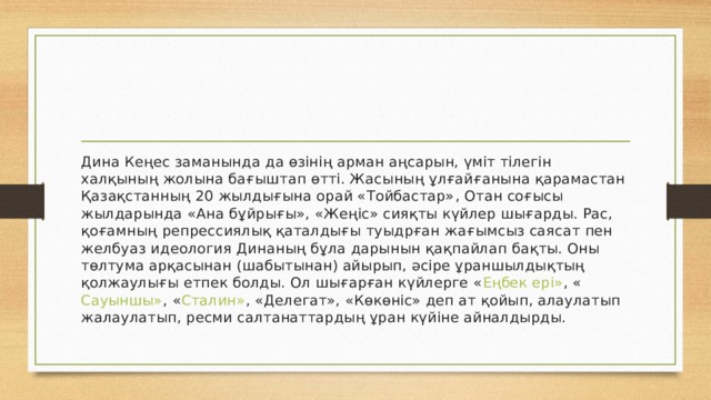 Дина Кеңес заманында да өзінің арман аңсарын, үміт тілегін халқының жолына бағыштап өтті. Жасының ұлғайғанына қарамастан Қазақстанның 20 жылдығына орай « Тойбастар» , Отан соғысы жылдарында «Ана бұйрығы», «Жеңіс» сияқты күйлер шығарды. Рас, қоғамның репрессиялық қаталдығы туыдрған жағымсыз саясат пен желбуаз идеология Динаның бұла дарынын қақпайлап бақты. Оны төлтума арқасынан (шабытынан) айырып, әсіре ұраншылдықтың қолжаулығы етпек болды. Ол шығарған күйлерге « Еңбек ері» , « Сауыншы» , « Сталин» , «Делегат», «Көкөніс» деп ат қойып, алаулатып жалаулатып, ресми салтанаттардың ұран күйіне айналдырды. 