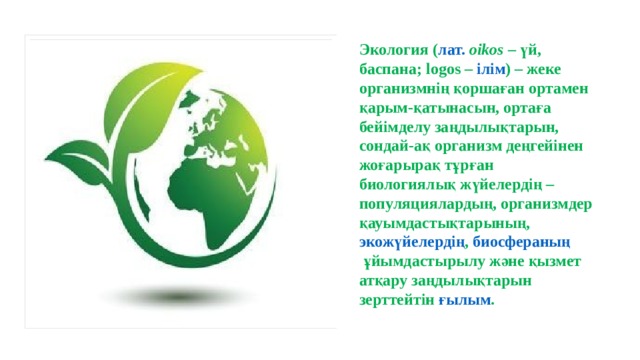 Экология ( лат.   оіkos  –  үй , баспана; logos –  ілім ) – жеке организмнің қоршаған ортамен қарым-қатынасын, ортаға бейімделу заңдылықтарын, сондай-ақ организм деңгейінен жоғарырақ тұрған  биологиялық жүйелердің  –  популяциялардың , организмдер қауымдастықтарының,  экожүйелердің ,  биосфераның  ұйымдастырылу және қызмет атқару заңдылықтарын зерттейтін  ғылым . 
