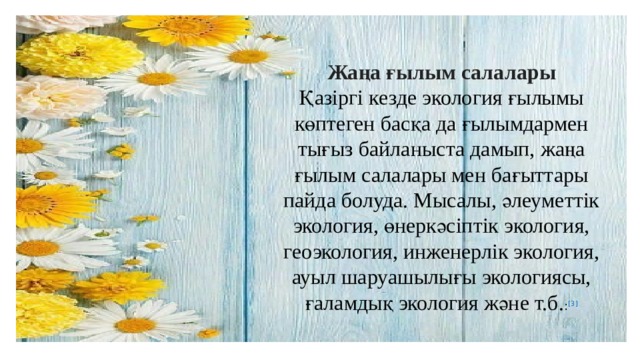  Жаңа ғылым салалары Қазіргі кезде экология ғылымы көптеген басқа да ғылымдармен тығыз байланыста дамып, жаңа ғылым салалары мен бағыттары пайда болуда. Мысалы, әлеуметтік экология, өнеркәсіптік экология, геоэкология, инженерлік экология, ауыл шаруашылығы экологиясы, ғаламдық экология және т.б. : [3] 