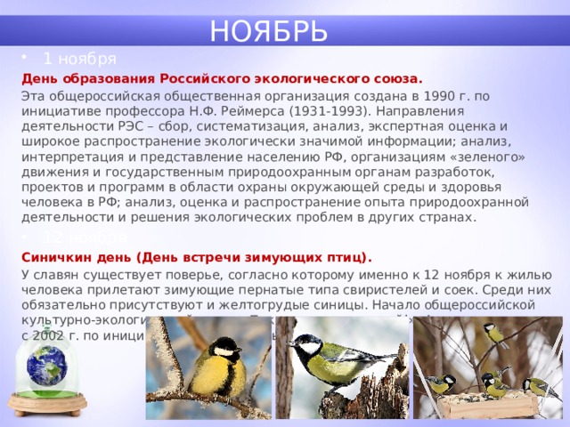 НОЯБРЬ 1 ноября День образования Российского экологического союза. Эта общероссийская общественная организация создана в 1990 г. по инициативе профессора Н.Ф. Реймерса (1931-1993). Направления деятельности РЭС – сбор, систематизация, анализ, экспертная оценка и широкое распространение экологически значимой информации; анализ, интерпретация и представление населению РФ, организациям «зеленого» движения и государственным природоохранным органам разработок, проектов и программ в области охраны окружающей среды и здоровья человека в РФ; анализ, оценка и распространение опыта природоохранной деятельности и решения экологических проблем в других странах. 12 ноября Синичкин день (День встречи зимующих птиц). У славян существует поверье, согласно которому именно к 12 ноября к жилью человека прилетают зимующие пернатые типа свиристелей и соек. Среди них обязательно присутствуют и желтогрудые синицы. Начало общероссийской культурно-экологической акции «Покормите птиц зимой!». Акция проводится с 2002 г. по инициативе Союза охраны птиц России. 