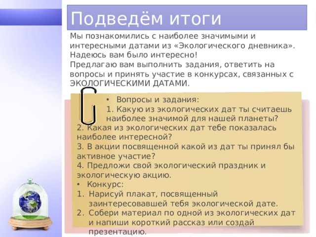 Подведём итоги Мы познакомились с наиболее значимыми и интересными датами из «Экологического дневника». Надеюсь вам было интересно! Предлагаю вам выполнить задания, ответить на вопросы и принять участие в конкурсах, связанных с ЭКОЛОГИЧЕСКИМИ ДАТАМИ. Вопросы и задания: 1. Какую из экологических дат ты считаешь наиболее значимой для нашей планеты? 2. Какая из экологических дат тебе показалась наиболее интересной? 3. В акции посвященной какой из дат ты принял бы активное участие? 4. Предложи свой экологический праздник и экологическую акцию. Конкурс: Нарисуй плакат, посвященный заинтересовавшей тебя экологической дате. Собери материал по одной из экологических дат и напиши короткий рассказ или создай презентацию. 1 