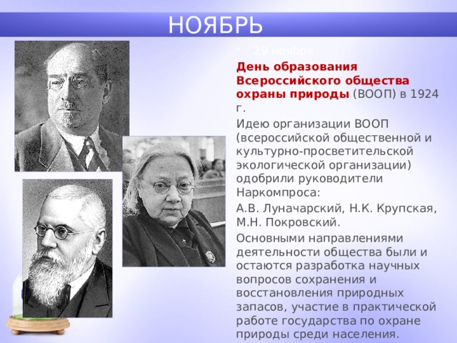 НОЯБРЬ 29 ноября День образования Всероссийского общества охраны природы  (ВООП) в 1924 г. Идею организации ВООП (всероссийской общественной и культурно-просветительской экологической организации) одобрили руководители Наркомпроса: А.В. Луначарский, Н.К. Крупская, М.Н. Покровский. Основными направлениями деятельности общества были и остаются разработка научных вопросов сохранения и восстановления природных запасов, участие в практической работе государства по охране природы среди населения. 