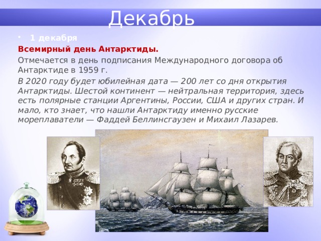 Декабрь 1 декабря Всемирный день Антарктиды.  Отмечается в день подписания Международного договора об Антарктиде в 1959 г. В 2020 году будет юбилейная дата — 200 лет со дня открытия Антарктиды. Шестой континент — нейтральная территория, здесь есть полярные станции Аргентины, России, США и других стран. И мало, кто знает, что нашли Антарктиду именно русские мореплаватели — Фаддей Беллинсгаузен и Михаил Лазарев. 