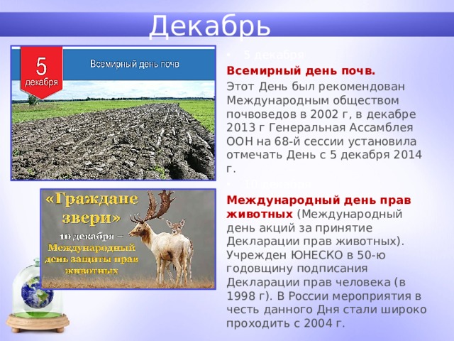 Декабрь 5 декабря Всемирный день почв. Этот День был рекомендован Международным обществом почвоведов в 2002 г, в декабре 2013 г Генеральная Ассамблея ООН на 68-й сессии установила отмечать День с 5 декабря 2014 г. 10 декабря Международный день прав животных (Международный день акций за принятие Декларации прав животных). Учрежден ЮНЕСКО в 50-ю годовщину подписания Декларации прав человека (в 1998 г). В России мероприятия в честь данного Дня стали широко проходить с 2004 г. 