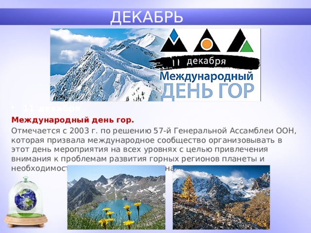 ДЕКАБРЬ 11 декабря Международный день гор. Отмечается с 2003 г. по решению 57-й Генеральной Ассамблеи ООН, которая призвала международное сообщество организовывать в этот день мероприятия на всех уровнях с целью привлечения внимания к проблемам развития горных регионов планеты и необходимости оказания помощи их населению. 