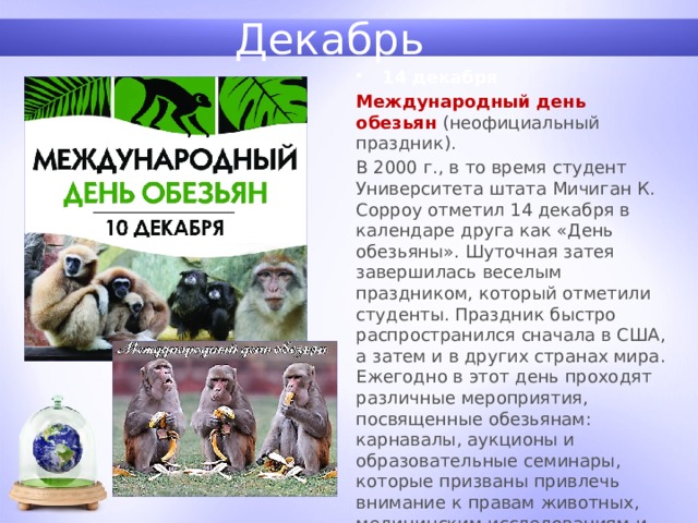 Декабрь 14 декабря Международный день обезьян (неофициальный праздник). В 2000 г., в то время студент Университета штата Мичиган К. Сорроу отметил 14 декабря в календаре друга как «День обезьяны». Шуточная затея завершилась веселым праздником, который отметили студенты. Праздник быстро распространился сначала в США, а затем и в других странах мира. Ежегодно в этот день проходят различные мероприятия, посвященные обезьянам: карнавалы, аукционы и образовательные семинары, которые призваны привлечь внимание к правам животных, медицинским исследованиям и защите обезьян. 