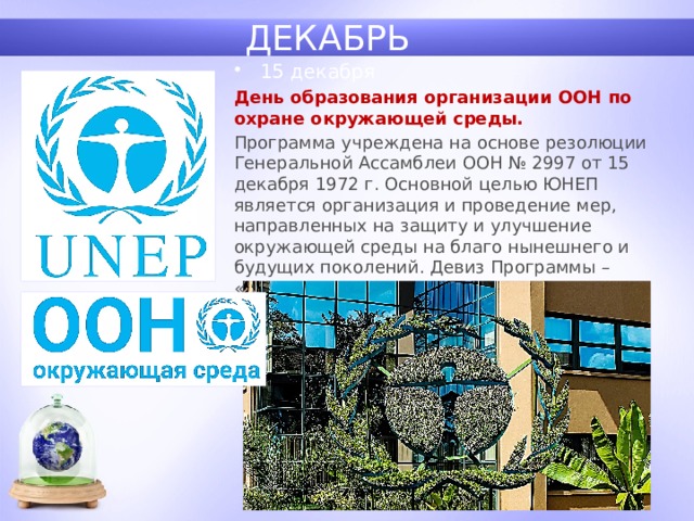 ДЕКАБРЬ 15 декабря День образования организации ООН по охране окружающей среды. Программа учреждена на основе резолюции Генеральной Ассамблеи ООН № 2997 от 15 декабря 1972 г. Основной целью ЮНЕП является организация и проведение мер, направленных на защиту и улучшение окружающей среды на благо нынешнего и будущих поколений. Девиз Программы – «Окружающая среда в интересах развития». 