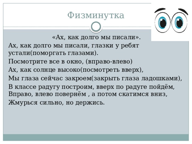Физминутка   «Ах, как долго мы писали». Ах, как долго мы писали, глазки у ребят устали(поморгать глазами). Посмотрите все в окно, (вправо-влево) Ах, как солнце высоко(посмотреть вверх), Мы глаза сейчас закроем(закрыть глаза ладошками), В классе радугу построим, вверх по радуге пойдём, Вправо, влево повернём , а потом скатимся вниз, Жмурься сильно, но держись. 